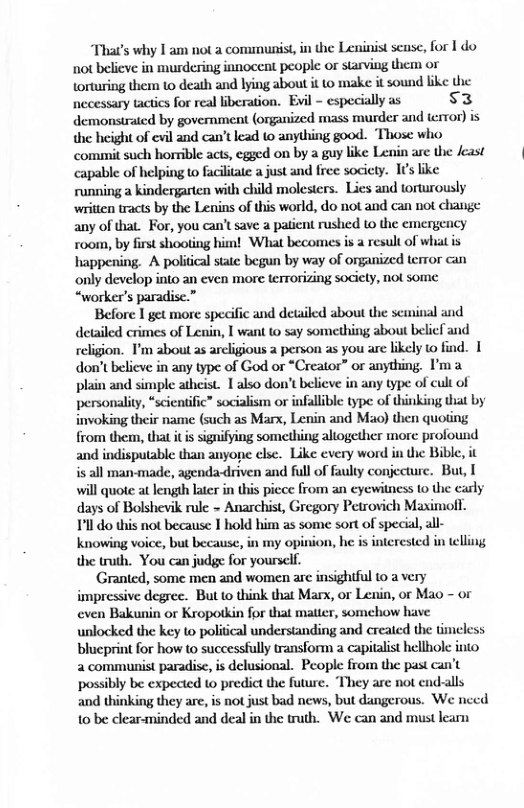 Thats why I am not a comumunist, in the Leninist sense, for I do not believe in murdering innocent people or starving them or torturing them 1o death and lying about it to make it sound like the necessary tactics for real iberation. Evil - especially as s3 demonstrated by government (organized mass murder and error) is the hicight of evil and can’t ead to anything good. Those who commit such horrible acts, egged on by a guy like Lenin are the east capable of helping t facilitate a just and free society. I¢s like running a kindergarten with child molesters. Lies and torturously written tracts by the Lenins of this world, do not and can not change any of that. For, you can’t save a patient rushed to the emergency room, by first shooting him! What becomes is a result of whit is happening. A political statc begun by way of organized terror can only develop into an even more terrorizing society, not some “worker’s paradise.”  Before I get more specific and detailed about the scinial and detailed crimes of Leuin, | want to say something about belicl and religion. I’m about as arcligious a person as you are likely to find. 1 don’tbelicve in any type of God or *Creator” or anything. I’ma plain and simple atheist. I also don’t believe in any type of cult of personality, “scicnific” socialism or infallible type of thinking that by invoking their name (such as Marx, Lenin and Mao) then quoting from them, that it is signifying something aliogether more profound and indisputable: than anyone clse. Like every word in the Bible, it s all man-made, agenda-driven and full of fauly conjecture. But, [ will quote at length latr in this picce from an eyewitness 1 the carly days of Bolshevik rule - Anarchist, Gregory Petrovich Maximoll.  11l do this not because 1 hold him as some sort of special, knowing voice, but because, in my opinion, he s interest the truth. You can judge for yoursclf.  Granted, some men and women are insightful to a very impressive degree. But to think that Marx, or Lenin, or Mao - or even Bakunin or Kropotkin for that matter, somehow have unlocked the key to political understanding and created the tr  intelling  a2 communist paradisc, is delusional. People from the past can’t possibly be expected to predict the future. “They are not end-alls and thinking they are, is not just bad news, but dangerous. We need 10 be clear-minded and deal in the truth. We can and must learn 